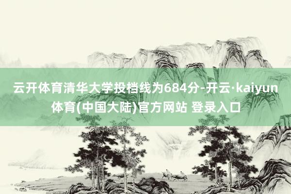 云开体育清华大学投档线为684分-开云·kaiyun体育(中国大陆)官方网站 登录入口