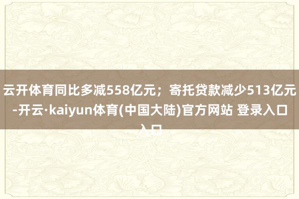 云开体育同比多减558亿元；寄托贷款减少513亿元-开云·kaiyun体育(中国大陆)官方网站 登录入口