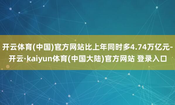 开云体育(中国)官方网站比上年同时多4.74万亿元-开云·kaiyun体育(中国大陆)官方网站 登录入口