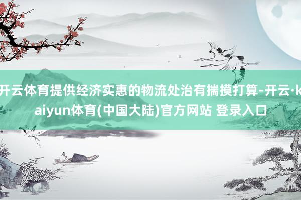 开云体育提供经济实惠的物流处治有揣摸打算-开云·kaiyun体育(中国大陆)官方网站 登录入口