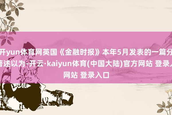 开yun体育网英国《金融时报》本年5月发表的一篇分析著述以为-开云·kaiyun体育(中国大陆)官方网站 登录入口