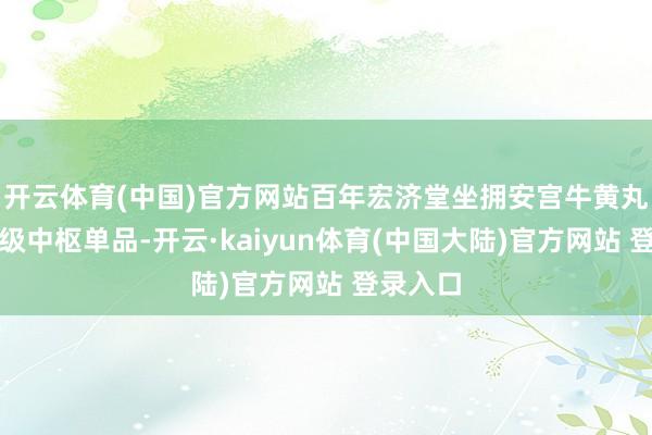 开云体育(中国)官方网站百年宏济堂坐拥安宫牛黄丸等亿元级中枢单品-开云·kaiyun体育(中国大陆)官方网站 登录入口