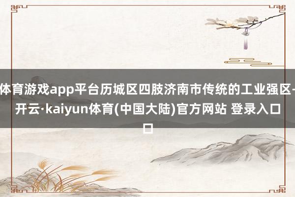 体育游戏app平台历城区四肢济南市传统的工业强区-开云·kaiyun体育(中国大陆)官方网站 登录入口