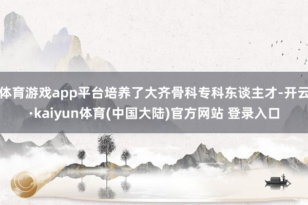 体育游戏app平台培养了大齐骨科专科东谈主才-开云·kaiyun体育(中国大陆)官方网站 登录入口