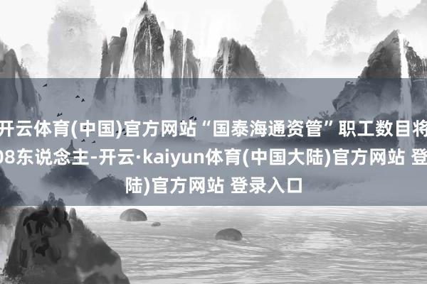 开云体育(中国)官方网站“国泰海通资管”职工数目将达到508东说念主-开云·kaiyun体育(中国大陆)官方网站 登录入口
