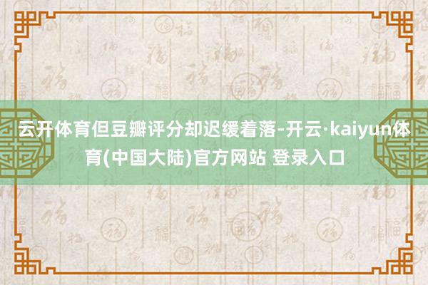 云开体育但豆瓣评分却迟缓着落-开云·kaiyun体育(中国大陆)官方网站 登录入口