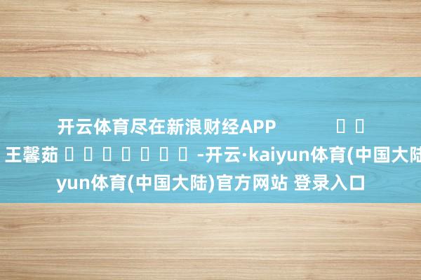 开云体育尽在新浪财经APP            						连累剪辑：王馨茹 							-开云·kaiyun体育(中国大陆)官方网站 登录入口