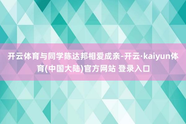 开云体育与同学陈达邦相爱成亲-开云·kaiyun体育(中国大陆)官方网站 登录入口