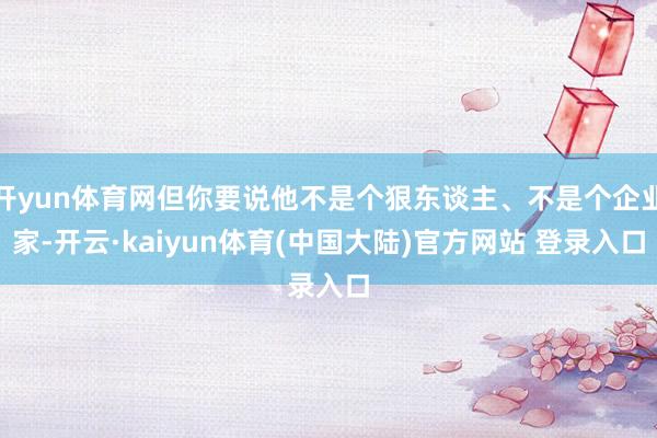 开yun体育网但你要说他不是个狠东谈主、不是个企业家-开云·kaiyun体育(中国大陆)官方网站 登录入口