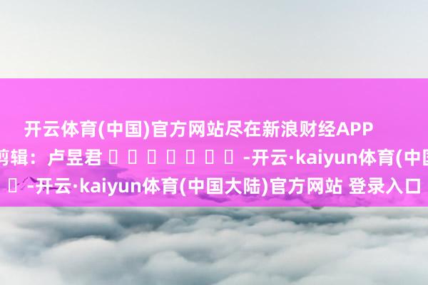 开云体育(中国)官方网站尽在新浪财经APP            						包袱剪辑：卢昱君 							-开云·kaiyun体育(中国大陆)官方网站 登录入口