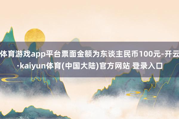 体育游戏app平台票面金额为东谈主民币100元-开云·kaiyun体育(中国大陆)官方网站 登录入口