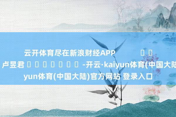 云开体育尽在新浪财经APP            						株连剪辑：卢昱君 							-开云·kaiyun体育(中国大陆)官方网站 登录入口