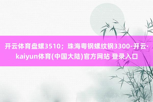 开云体育盘螺3510；珠海粤钢螺纹钢3300-开云·kaiyun体育(中国大陆)官方网站 登录入口