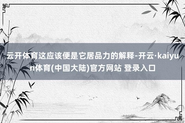 云开体育这应该便是它居品力的解释-开云·kaiyun体育(中国大陆)官方网站 登录入口