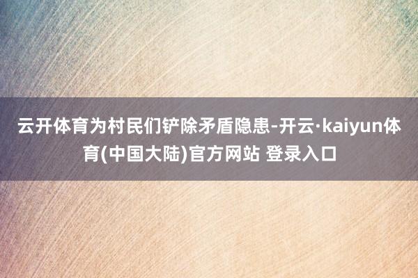 云开体育为村民们铲除矛盾隐患-开云·kaiyun体育(中国大陆)官方网站 登录入口