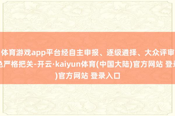 体育游戏app平台经自主申报、逐级遴择、大众评审等神色严格把关-开云·kaiyun体育(中国大陆)官方网站 登录入口