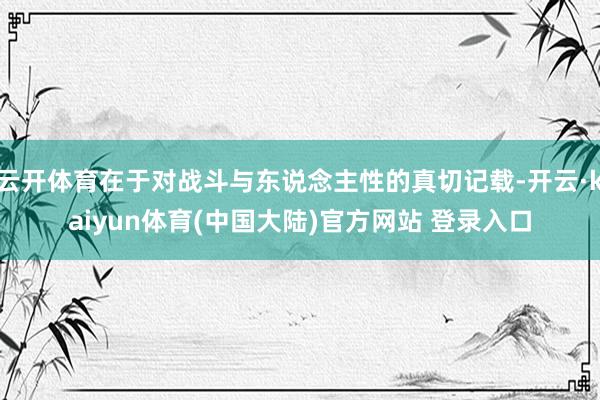 云开体育在于对战斗与东说念主性的真切记载-开云·kaiyun体育(中国大陆)官方网站 登录入口