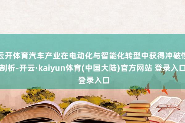 云开体育汽车产业在电动化与智能化转型中获得冲破性剖析-开云·kaiyun体育(中国大陆)官方网站 登录入口