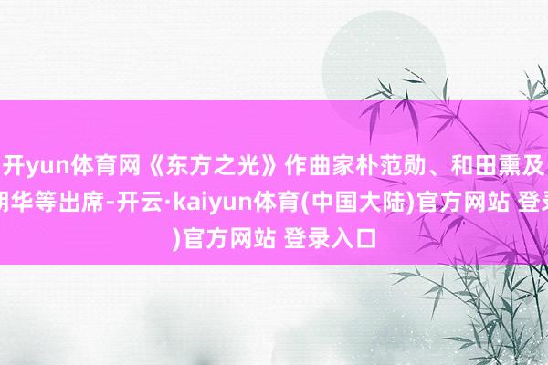 开yun体育网《东方之光》作曲家朴范勋、和田熏及罗麦朔华等出席-开云·kaiyun体育(中国大陆)官方网站 登录入口