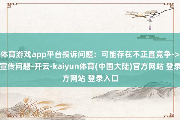体育游戏app平台投诉问题:可能存在不正直竞争->造作宣传问题-开云·kaiyun体育(中国大陆)官方网站 登录入口