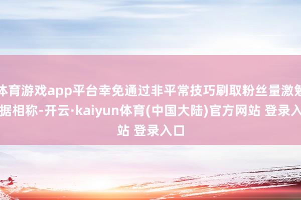 体育游戏app平台幸免通过非平常技巧刷取粉丝量激勉数据相称-开云·kaiyun体育(中国大陆)官方网站 登录入口