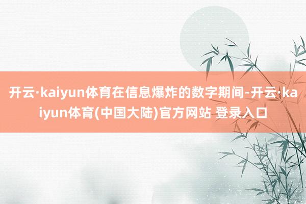 开云·kaiyun体育在信息爆炸的数字期间-开云·kaiyun体育(中国大陆)官方网站 登录入口