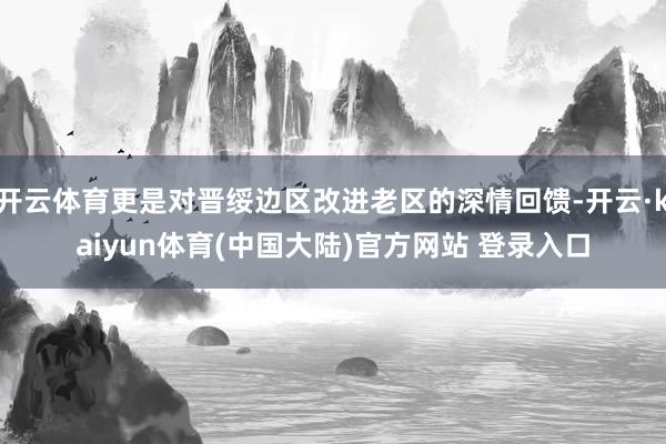 开云体育更是对晋绥边区改进老区的深情回馈-开云·kaiyun体育(中国大陆)官方网站 登录入口