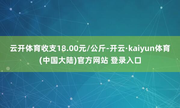 云开体育收支18.00元/公斤-开云·kaiyun体育(中国大陆)官方网站 登录入口