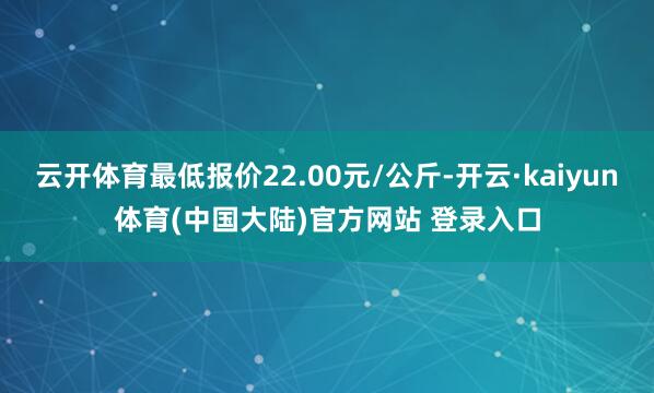 云开体育最低报价22.00元/公斤-开云·kaiyun体育(中国大陆)官方网站 登录入口