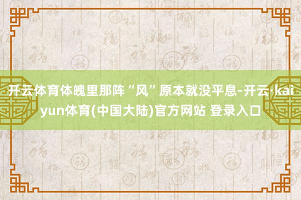 开云体育体魄里那阵“风”原本就没平息-开云·kaiyun体育(中国大陆)官方网站 登录入口