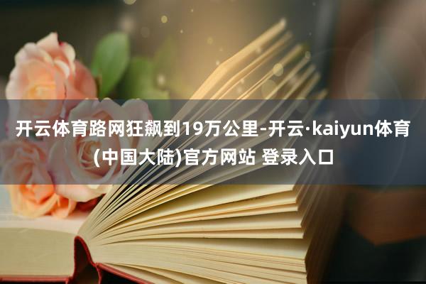 开云体育路网狂飙到19万公里-开云·kaiyun体育(中国大陆)官方网站 登录入口