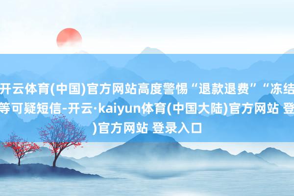 开云体育(中国)官方网站高度警惕“退款退费”“冻结账户”等可疑短信-开云·kaiyun体育(中国大陆)官方网站 登录入口