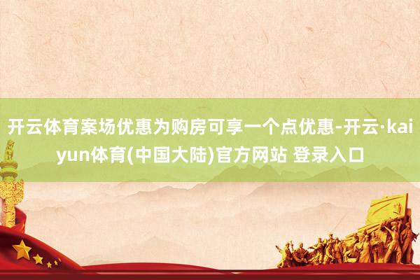 开云体育案场优惠为购房可享一个点优惠-开云·kaiyun体育(中国大陆)官方网站 登录入口