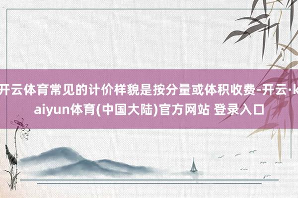 开云体育常见的计价样貌是按分量或体积收费-开云·kaiyun体育(中国大陆)官方网站 登录入口