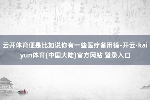 云开体育便是比如说你有一些医疗备用镜-开云·kaiyun体育(中国大陆)官方网站 登录入口