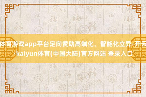 体育游戏app平台定向赞助高端化、智能化立异-开云·kaiyun体育(中国大陆)官方网站 登录入口