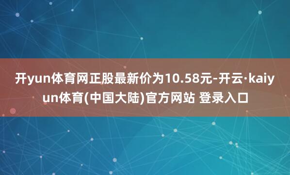 开yun体育网正股最新价为10.58元-开云·kaiyun体育(中国大陆)官方网站 登录入口