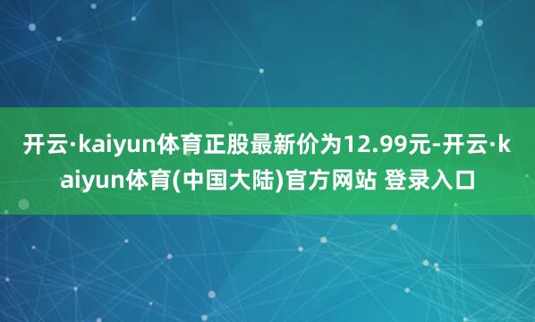 开云·kaiyun体育正股最新价为12.99元-开云·kaiyun体育(中国大陆)官方网站 登录入口