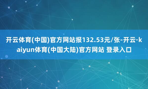 开云体育(中国)官方网站报132.53元/张-开云·kaiyun体育(中国大陆)官方网站 登录入口