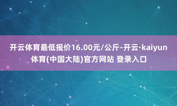 开云体育最低报价16.00元/公斤-开云·kaiyun体育(中国大陆)官方网站 登录入口