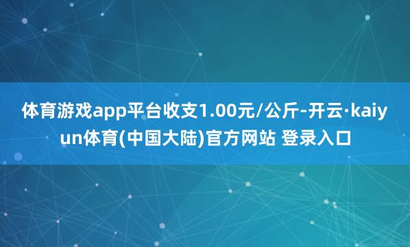体育游戏app平台收支1.00元/公斤-开云·kaiyun体育(中国大陆)官方网站 登录入口