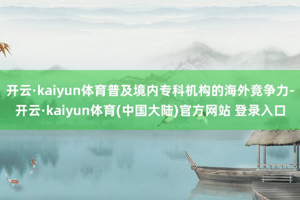 开云·kaiyun体育普及境内专科机构的海外竞争力-开云·kaiyun体育(中国大陆)官方网站 登录入口
