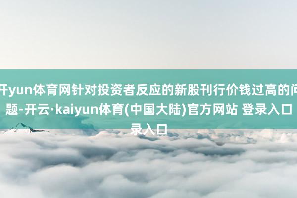 开yun体育网针对投资者反应的新股刊行价钱过高的问题-开云·kaiyun体育(中国大陆)官方网站 登录入口