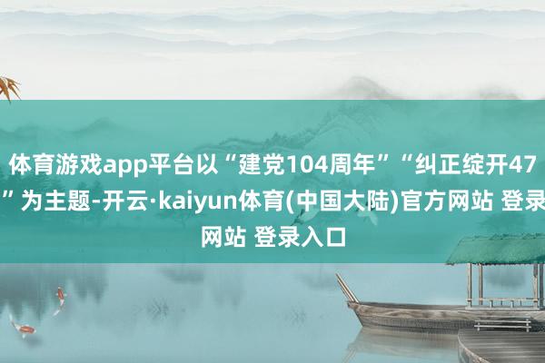 体育游戏app平台以“建党104周年”“纠正绽开47周年”为主题-开云·kaiyun体育(中国大陆)官方网站 登录入口