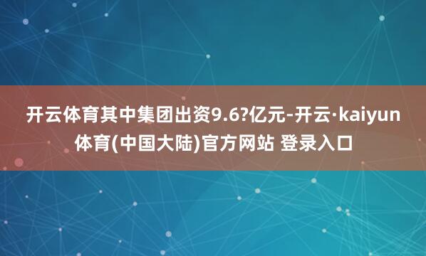 开云体育其中集团出资9.6?亿元-开云·kaiyun体育(中国大陆)官方网站 登录入口