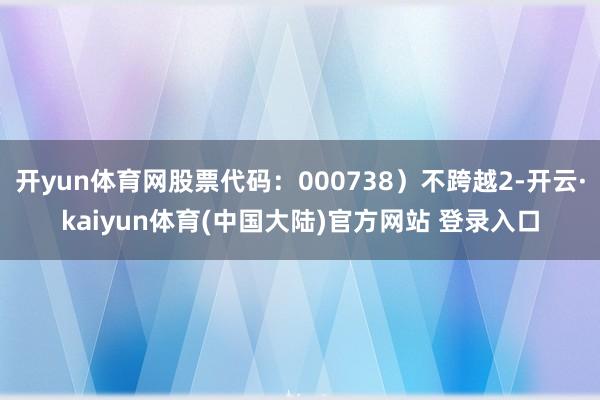 开yun体育网股票代码：000738）不跨越2-开云·kaiyun体育(中国大陆)官方网站 登录入口