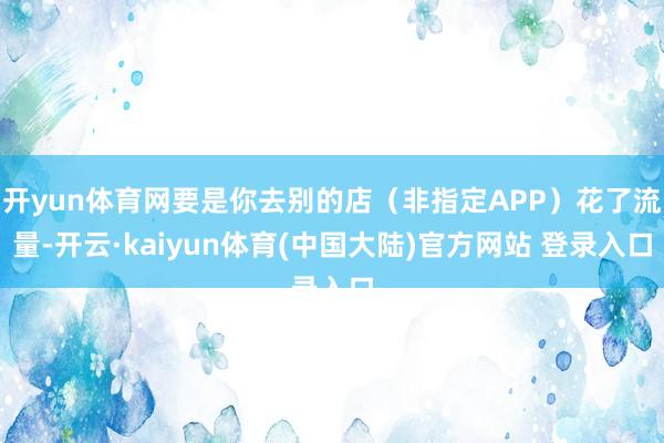 开yun体育网要是你去别的店（非指定APP）花了流量-开云·kaiyun体育(中国大陆)官方网站 登录入口