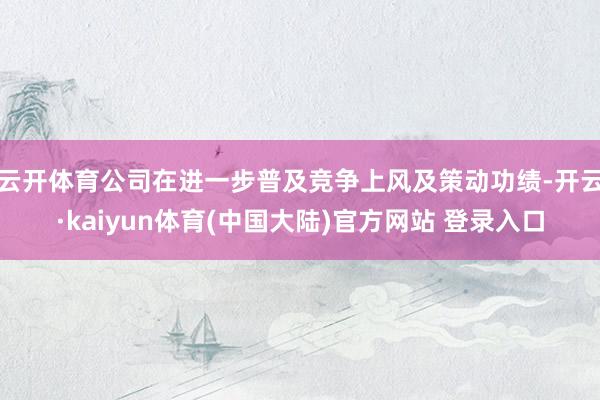 云开体育公司在进一步普及竞争上风及策动功绩-开云·kaiyun体育(中国大陆)官方网站 登录入口