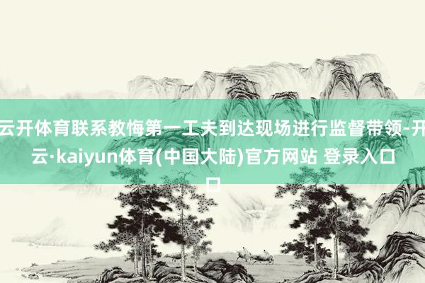 云开体育联系教悔第一工夫到达现场进行监督带领-开云·kaiyun体育(中国大陆)官方网站 登录入口