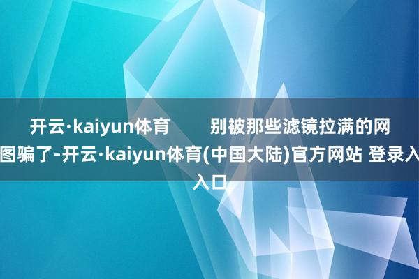 开云·kaiyun体育        别被那些滤镜拉满的网红图骗了-开云·kaiyun体育(中国大陆)官方网站 登录入口